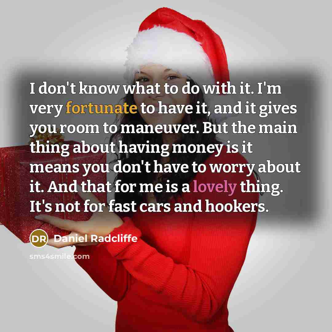 “I don't know what to do with it. I'm very fortunate to have it, and it gives you room to maneuver. But the main thing about having money is it means you don't have to worry about it. And that for me is a lovely thing. It's not for fast cars and hookers.” quote by Daniel Radcliffe