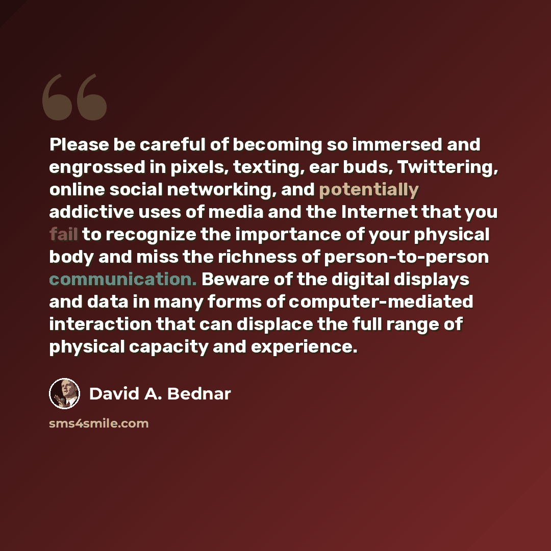 “Please be careful of becoming so immersed and engrossed in pixels, texting, ear buds, Twittering, online social networking, and potentially addictive uses of media and the Internet that you fail to recognize the importance of your physical body and miss the richness of person-to-person…” quote by David A. Bednar