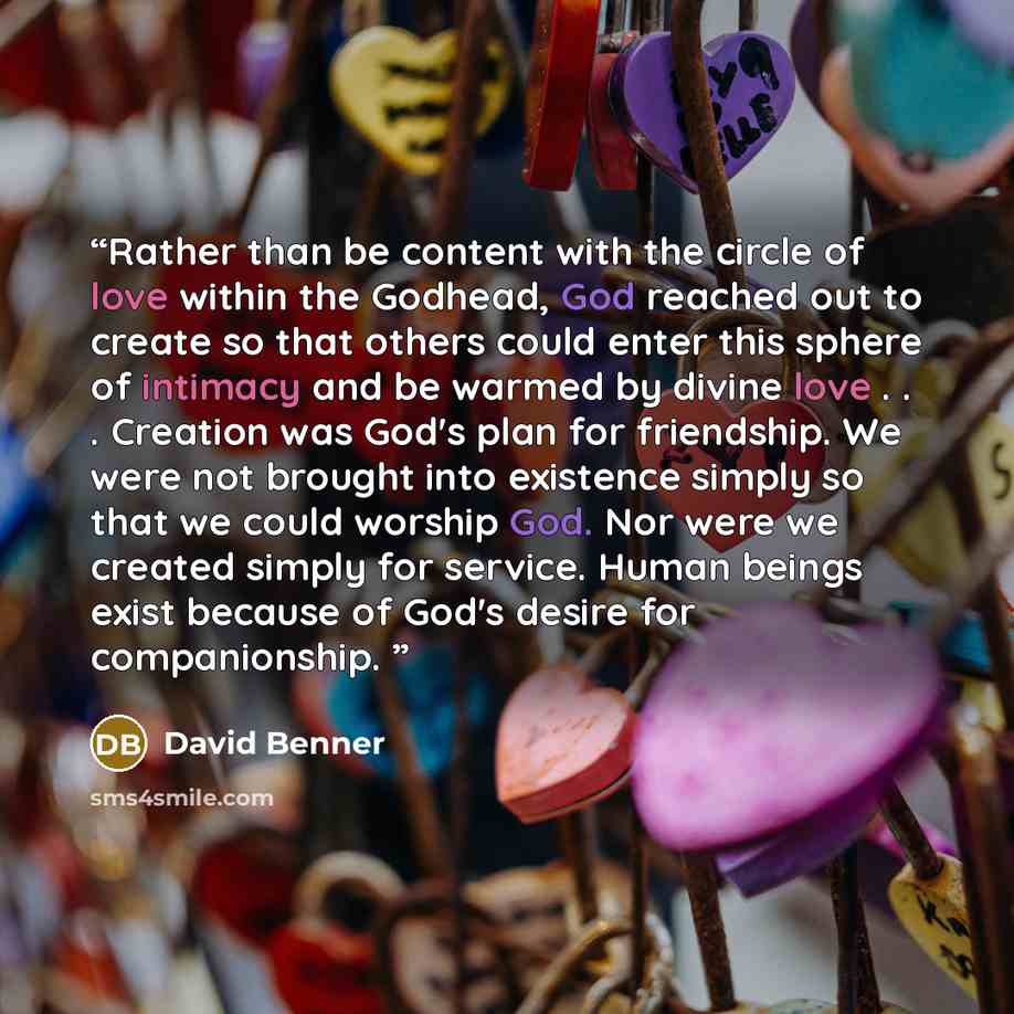 “Rather than be content with the circle of love within the Godhead, God reached out to create so that others could enter this sphere of intimacy and be warmed by divine love . . . Creation was God's plan for friendship. We were not brought into existence simply so that we could worship God. Nor…” quote by David Benner
