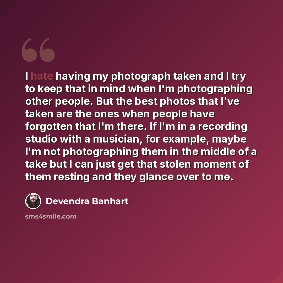 “I hate having my photograph taken and I try to keep that in mind when I'm photographing other people. But the best photos that I've taken are the ones when people have forgotten that I'm there. If I'm in a recording studio with a musician, for example, maybe I'm not photographing them in the…” quote by Devendra Banhart