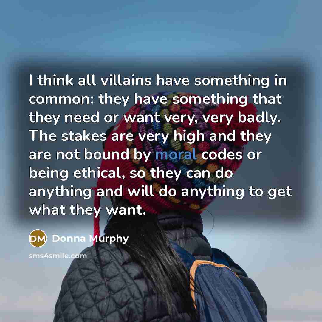 “I think all villains have something in common: they have something that they need or want very, very badly. The stakes are very high and they are not bound by moral codes or being ethical, so they can do anything and will do anything to get what they want.” quote by Donna Murphy