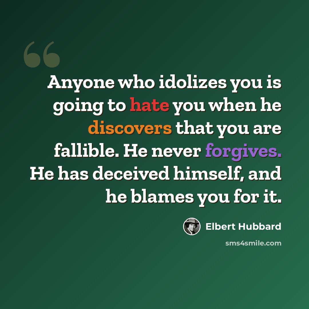 “Anyone who idolizes you is going to hate you when he discovers that you are fallible. He never forgives. He has deceived himself, and he blames you for it.” quote by Elbert Hubbard