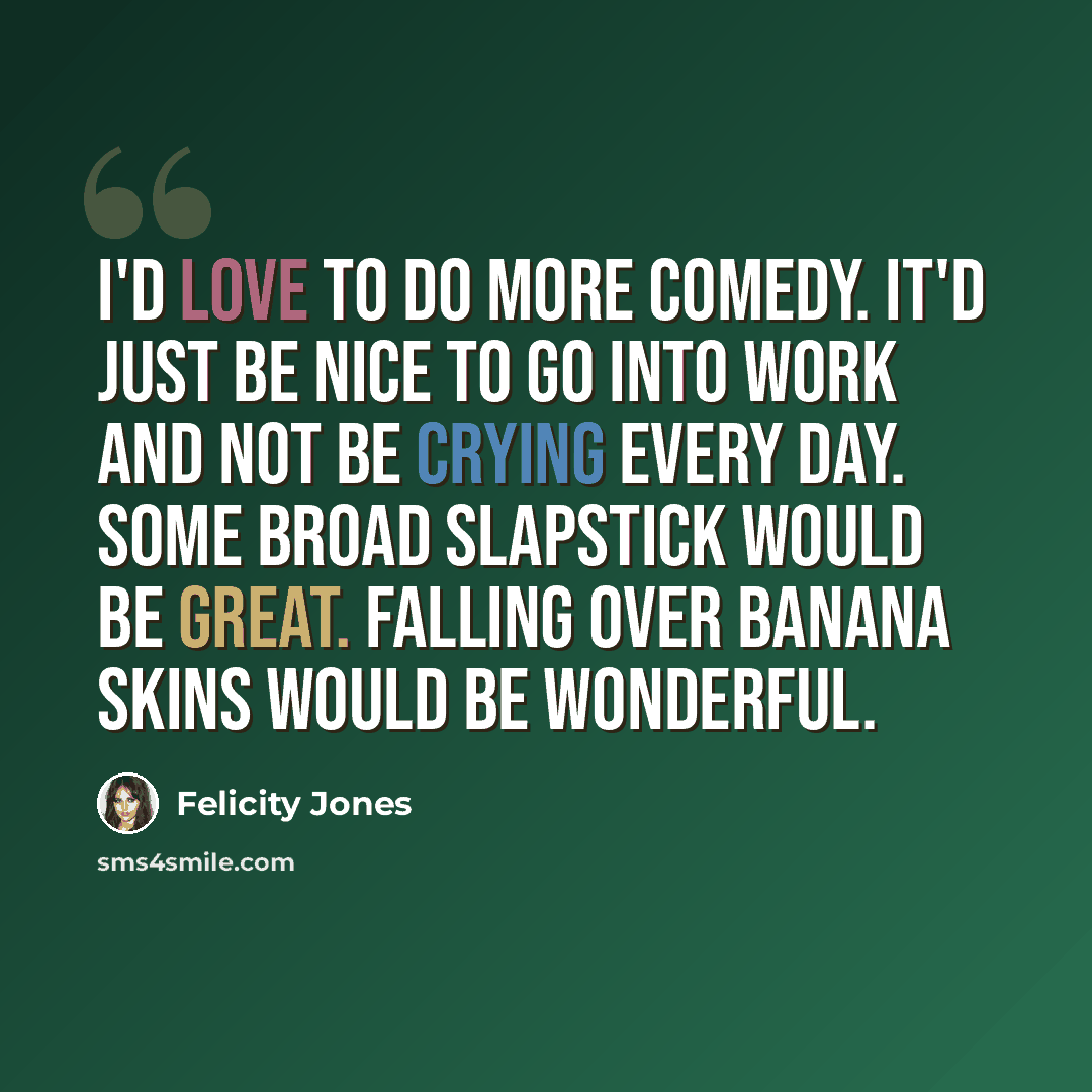 “I'd love to do more comedy. It'd just be nice to go into work and not be crying every day. Some broad slapstick would be great. Falling over banana skins would be wonderful.” quote by Felicity Jones