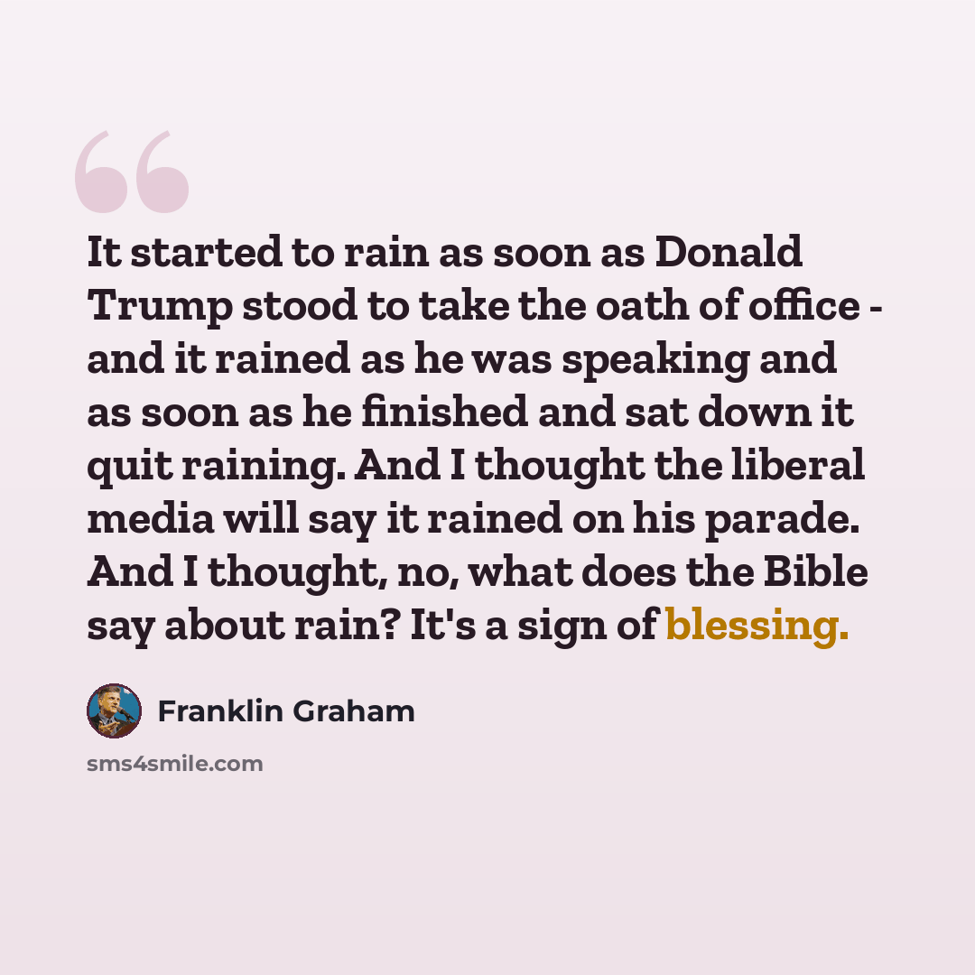 “It started to rain as soon as Donald Trump stood to take the oath of office - and it rained as he was speaking and as soon as he finished and sat down it quit raining. And I thought the liberal media will say it rained on his parade. And I thought, no, what does the Bible say about rain? It's a…” quote by Franklin Graham