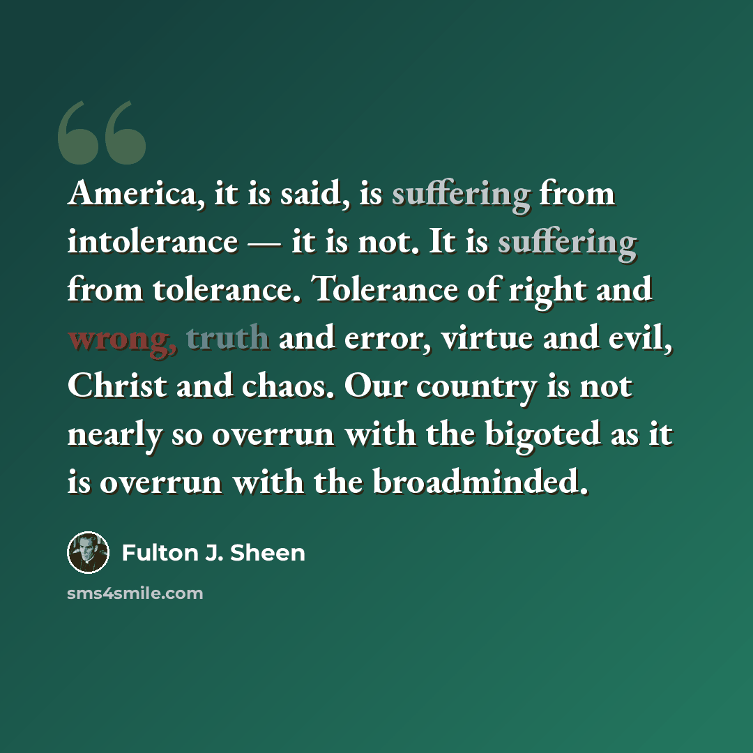 “America, it is said, is suffering from intolerance — it is not. It is suffering from tolerance. Tolerance of right and wrong, truth and error, virtue and evil, Christ and chaos. Our country is not nearly so overrun with the bigoted as it is overrun with the broadminded.” quote by Fulton J. Sheen