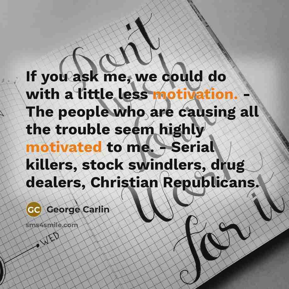 “If you ask me, we could do with a little less motivation. - The people who are causing all the trouble seem highly motivated to me. - Serial killers, stock swindlers, drug dealers, Christian Republicans.” quote by George Carlin