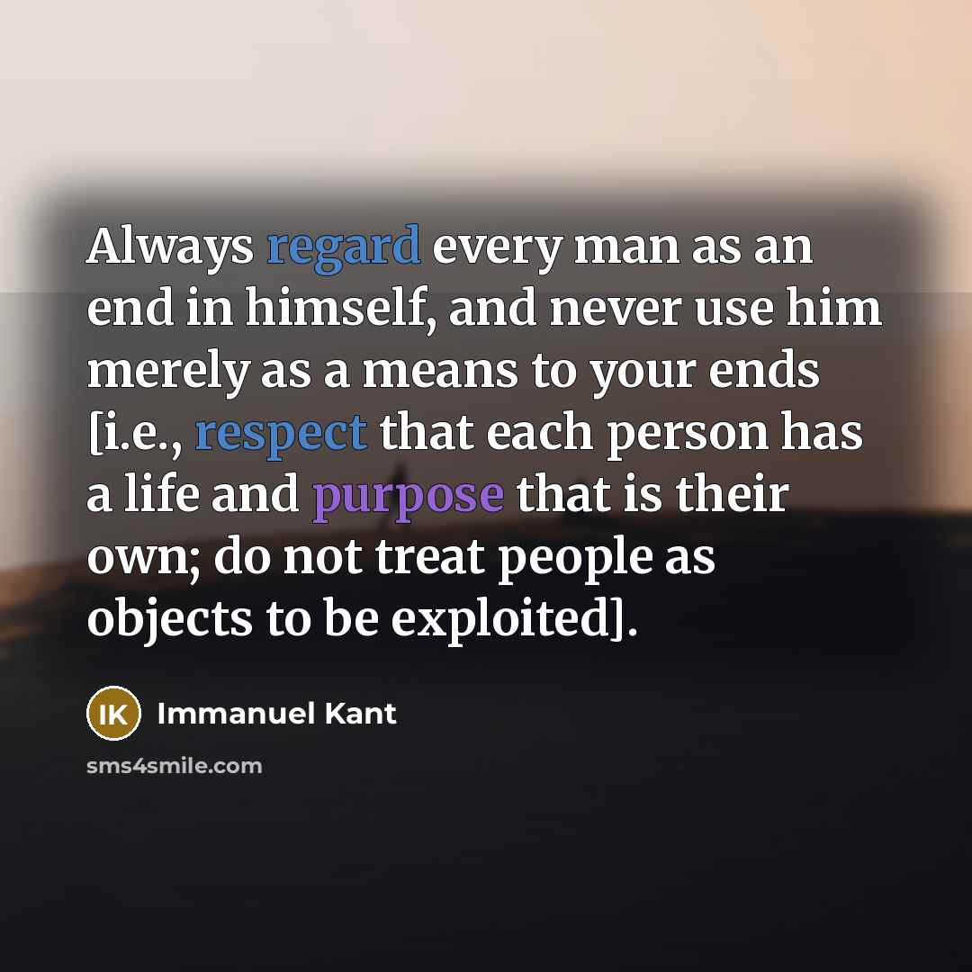 “Always regard every man as an end in himself, and never use him merely as a means to your ends [i.e., respect that each person has a life and purpose that is their own; do not treat people as objects to be exploited].” quote by Immanuel Kant