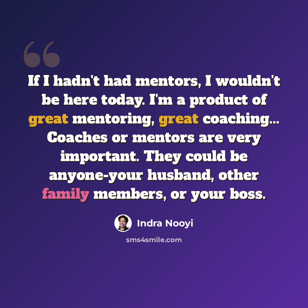 “If I hadn't had mentors, I wouldn't be here today. I'm a product of great mentoring, great coaching... Coaches or mentors are very important. They could be anyone-your husband, other family members, or your boss.” quote by Indra Nooyi