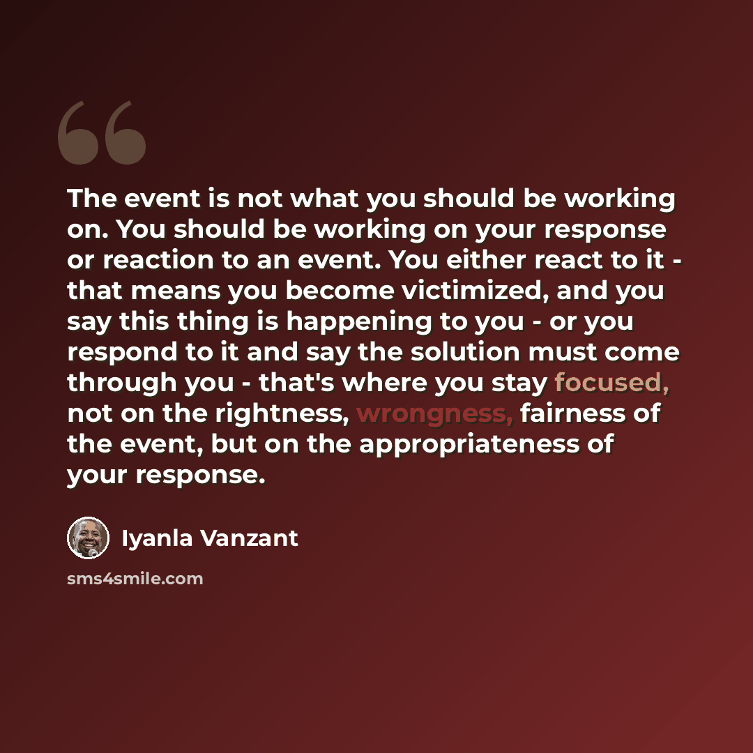 “The event is not what you should be working on. You should be working on your response or reaction to an event. You either react to it - that means you become victimized, and you say this thing is happening to you - or you respond to it and say the solution must come through you - that's where you…” quote by Iyanla Vanzant