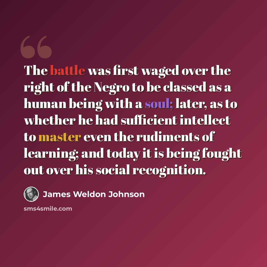 “The battle was first waged over the right of the Negro to be classed as a human being with a soul; later, as to whether he had sufficient intellect to master even the rudiments of learning; and today it is being fought out over his social recognition.” quote by James Weldon Johnson
