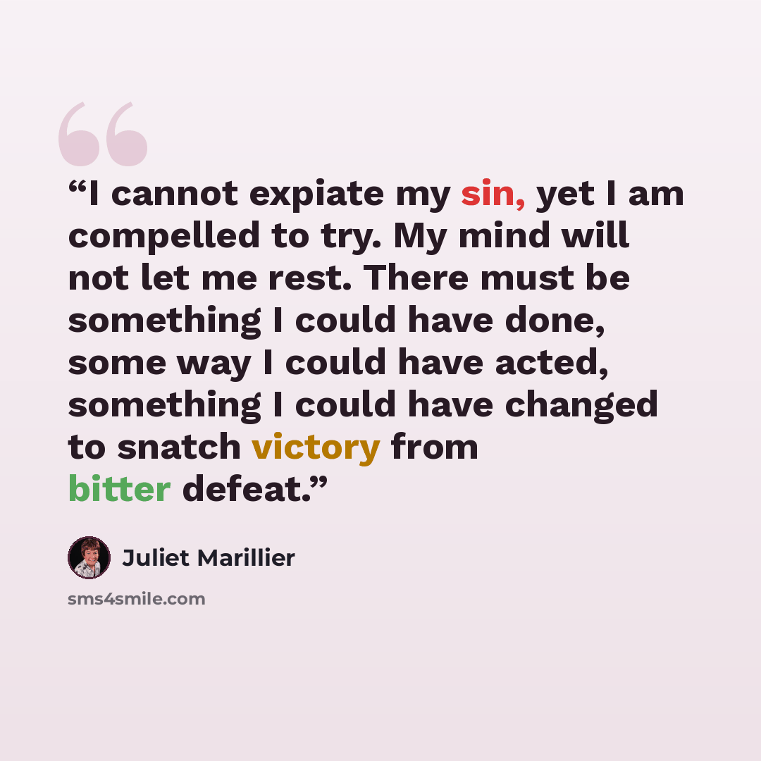 “I cannot expiate my sin, yet I am compelled to try. My mind will not let me rest. There must be something I could have done, some way I could have acted, something I could have changed to snatch victory from bitter defeat.” quote by Juliet Marillier