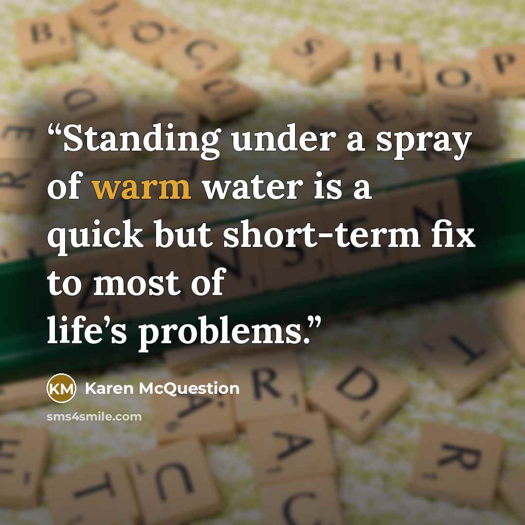 “Standing under a spray of warm water is a quick but short-term fix to most of life’s problems.” quote by Karen McQuestion
