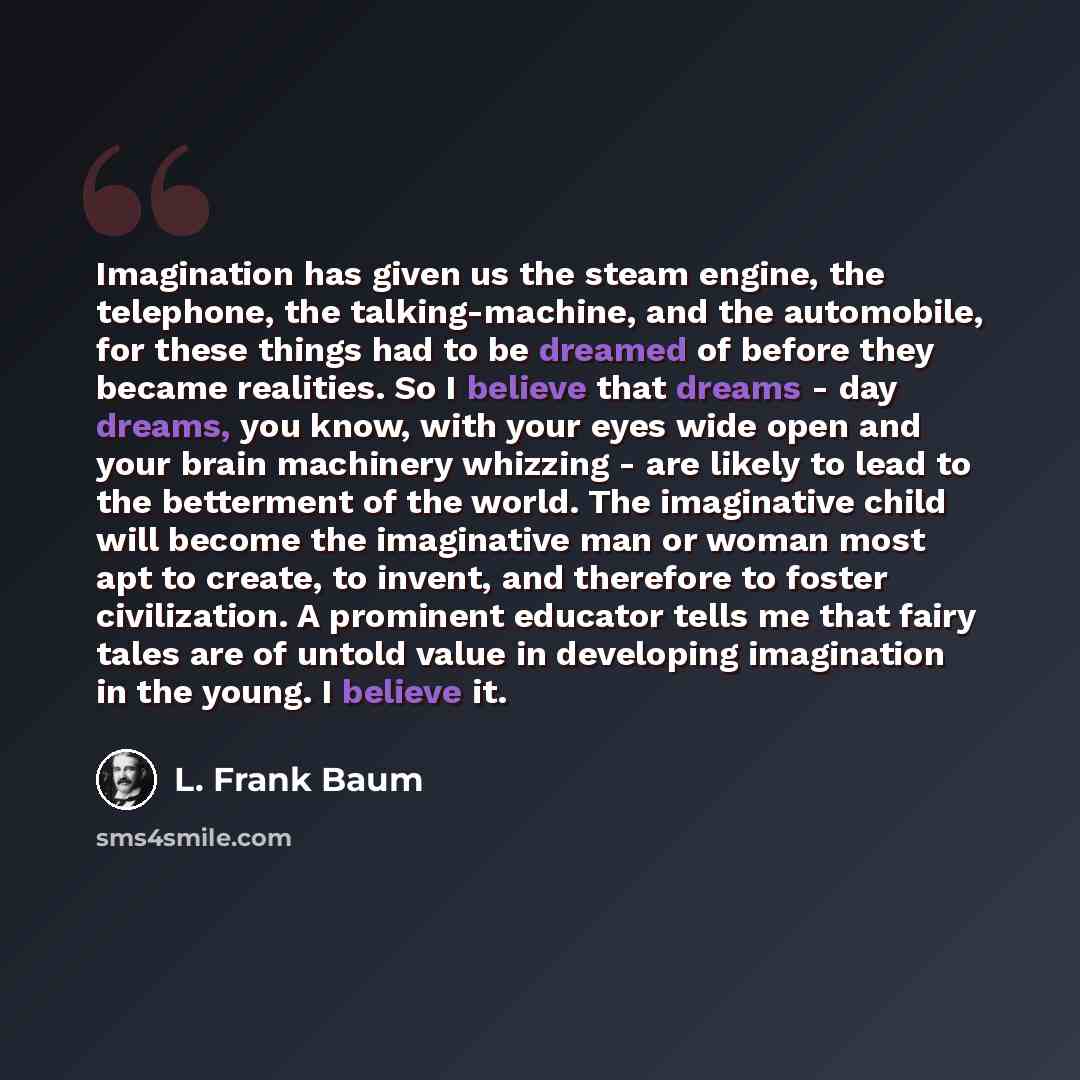 “Imagination has given us the steam engine, the telephone, the talking-machine, and the automobile, for these things had to be dreamed of before they became realities. So I believe that dreams - day dreams, you know, with your eyes wide open and your brain machinery whizzing - are likely to lead to…” quote by L. Frank Baum