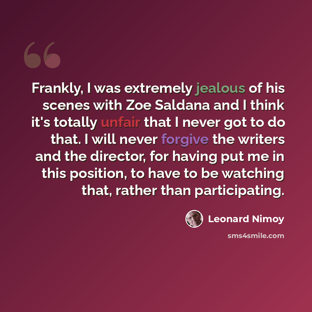“Frankly, I was extremely jealous of his scenes with Zoe Saldana and I think it's totally unfair that I never got to do that. I will never forgive the writers and the director, for having put me in this position, to have to be watching that, rather than participating.” quote by Leonard Nimoy