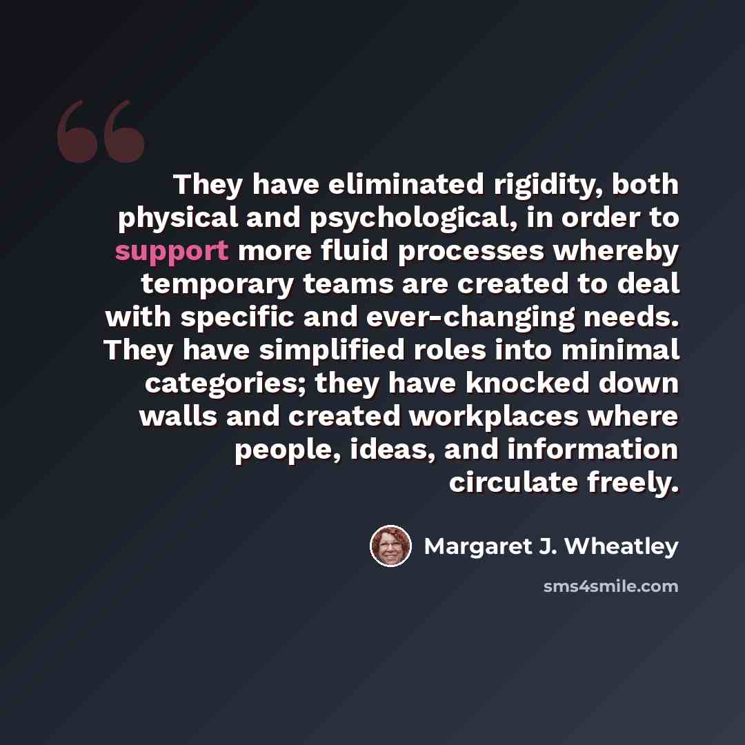 “They have eliminated rigidity, both physical and psychological, in order to support more fluid processes whereby temporary teams are created to deal with specific and ever-changing needs. They have simplified roles into minimal categories; they have knocked down walls and created workplaces where…” quote by Margaret J. Wheatley