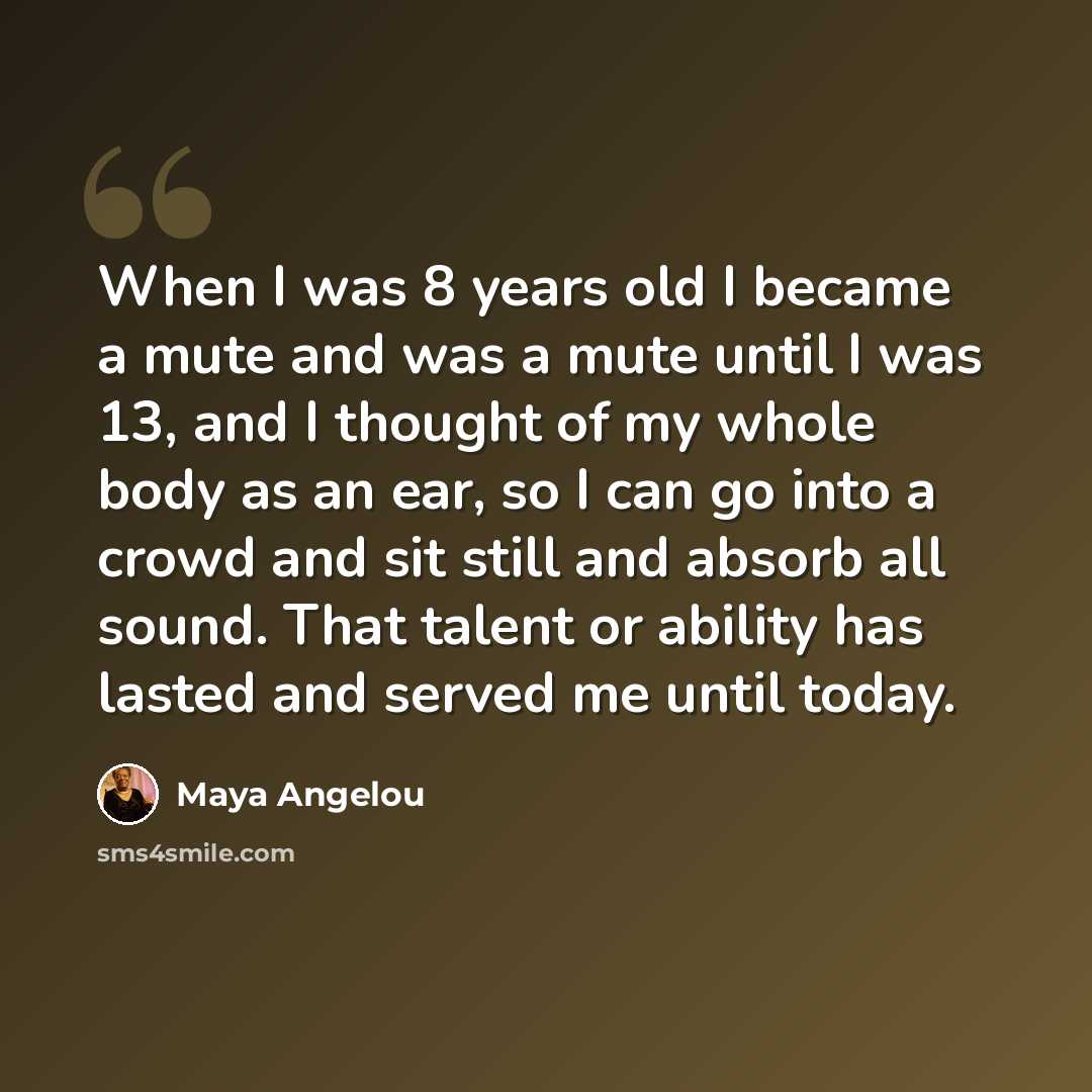 “When I was 8 years old I became a mute and was a mute until I was 13, and I thought of my whole body as an ear, so I can go into a crowd and sit still and absorb all sound. That talent or ability has lasted and served me until today.” quote by Maya Angelou
