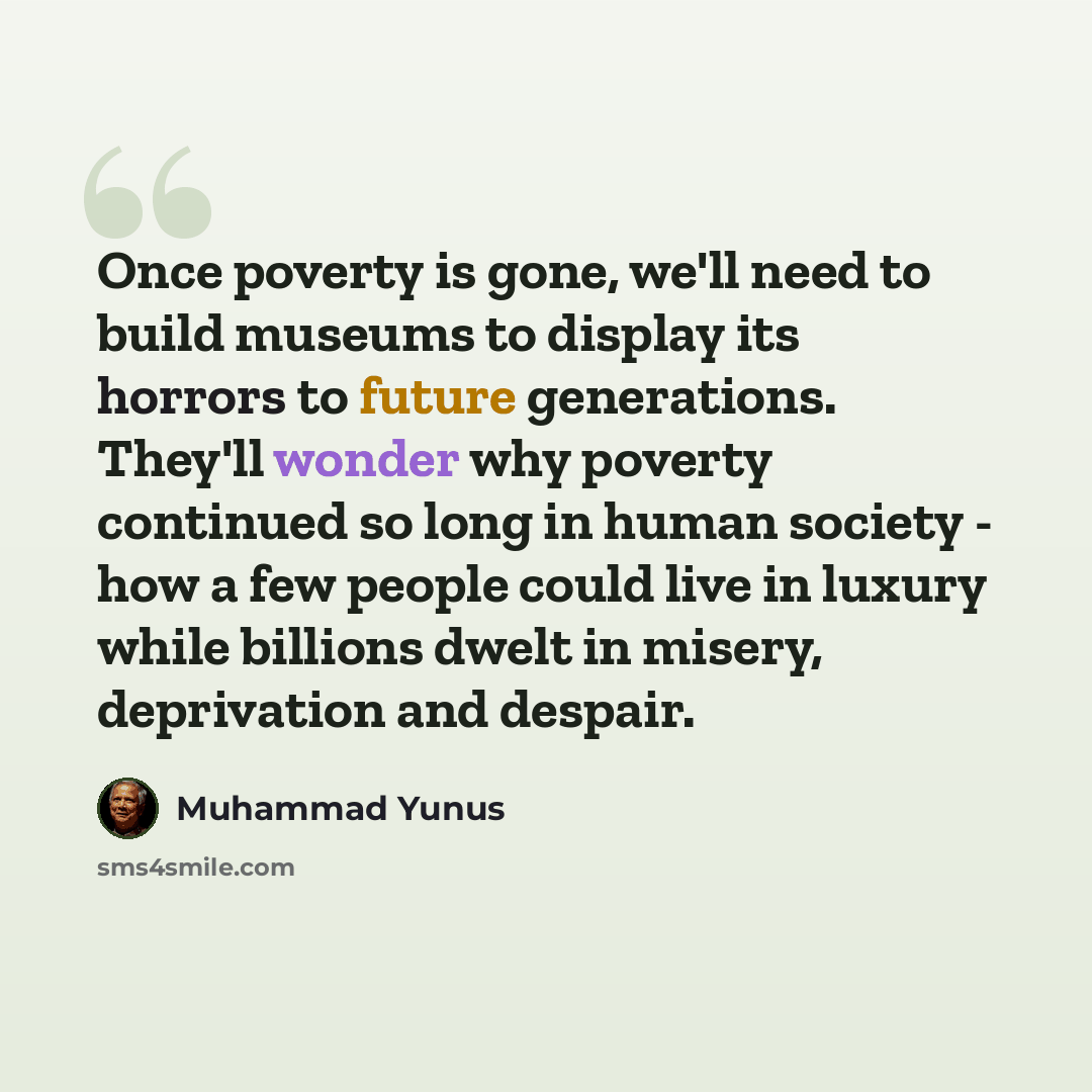 “Once poverty is gone, we'll need to build museums to display its horrors to future generations. They'll wonder why poverty continued so long in human society - how a few people could live in luxury while billions dwelt in misery, deprivation and despair.” quote by Muhammad Yunus