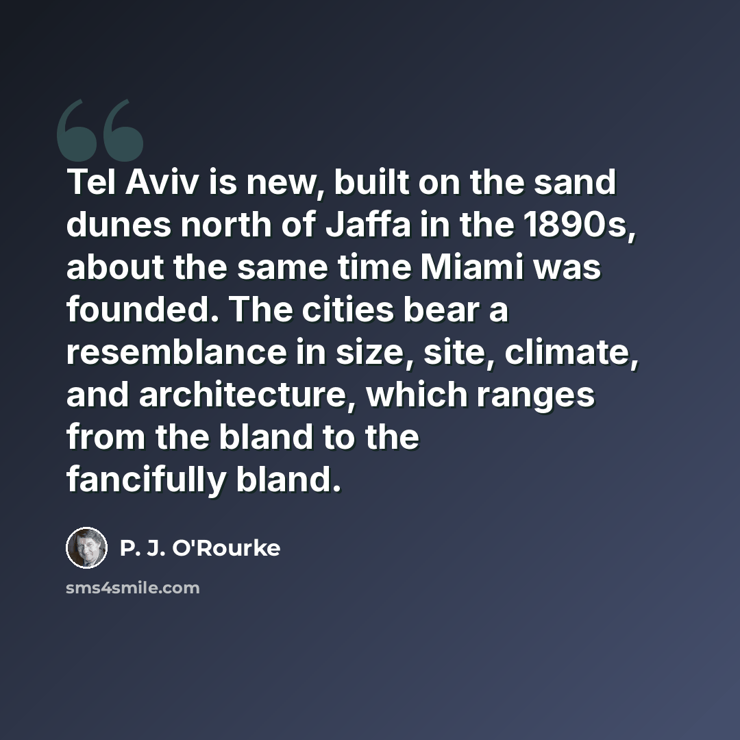 “Tel Aviv is new, built on the sand dunes north of Jaffa in the 1890s, about the same time Miami was founded. The cities bear a resemblance in size, site, climate, and architecture, which ranges from the bland to the fancifully bland.” quote by P. J. O'Rourke