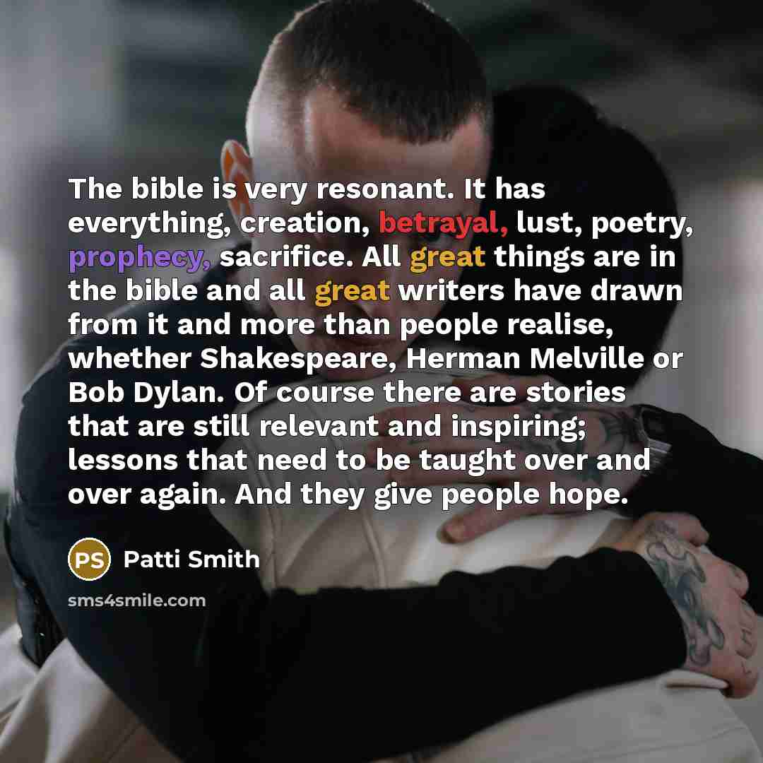 “The bible is very resonant. It has everything, creation, betrayal, lust, poetry, prophecy, sacrifice. All great things are in the bible and all great writers have drawn from it and more than people realise, whether Shakespeare, Herman Melville or Bob Dylan. Of course there are stories that are…” quote by Patti Smith