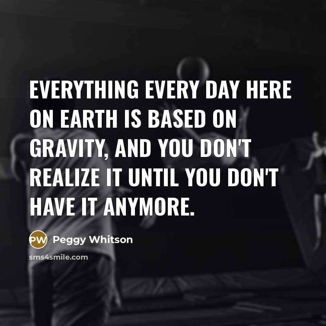 “Everything every day here on Earth is based on gravity, and you don't realize it until you don't have it anymore.” quote by Peggy Whitson