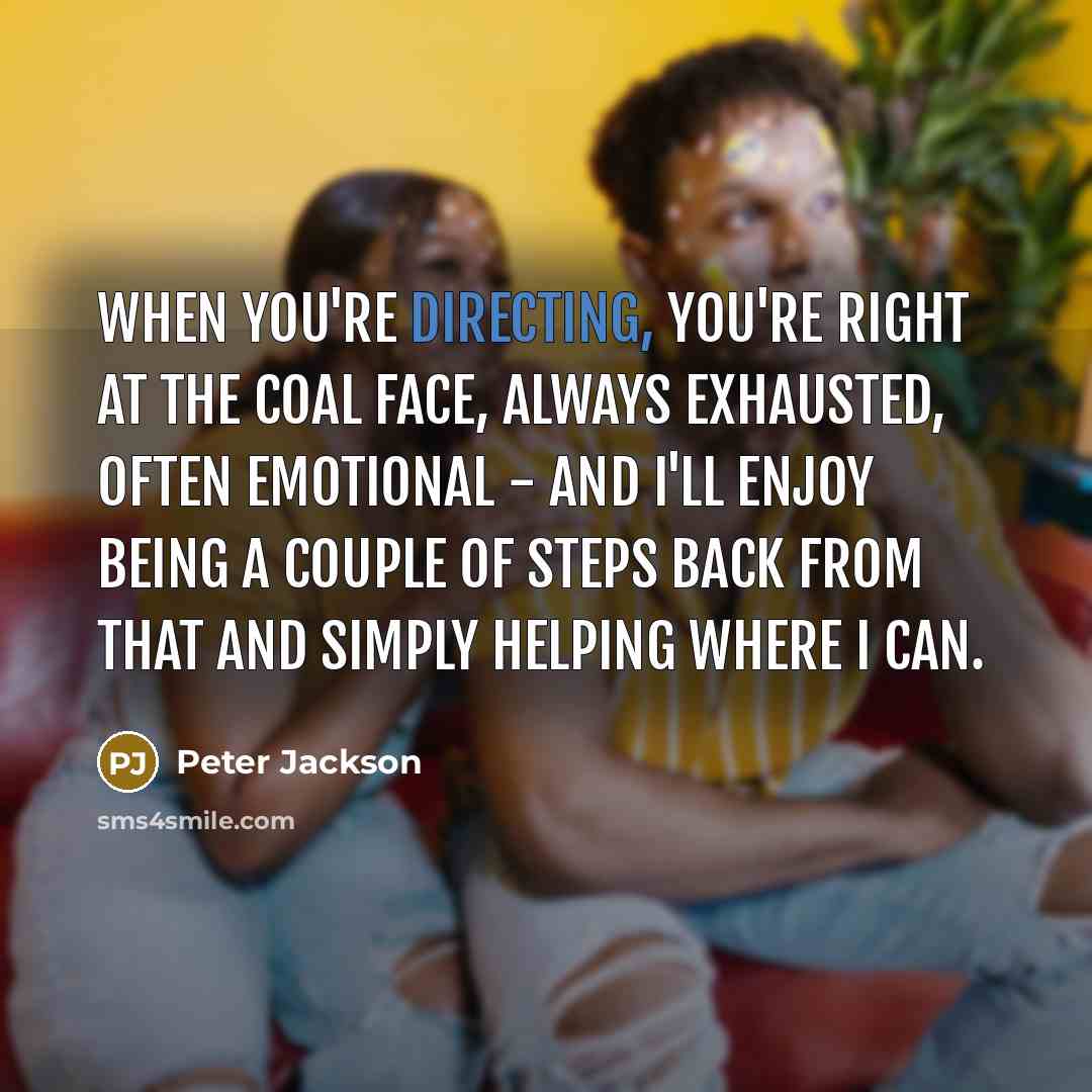 “When you're directing, you're right at the coal face, always exhausted, often emotional - and I'll enjoy being a couple of steps back from that and simply helping where I can.” quote by Peter Jackson