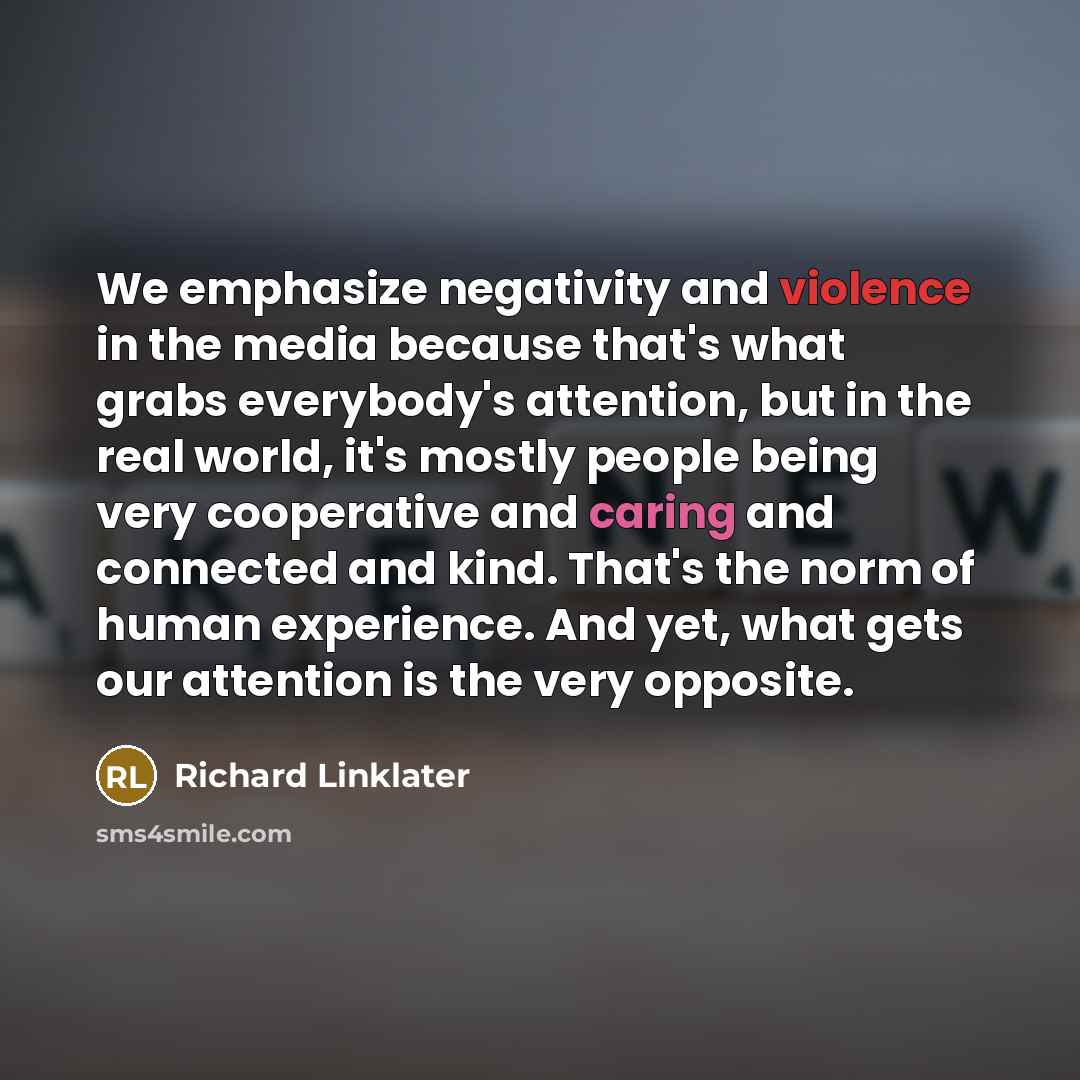 “We emphasize negativity and violence in the media because that's what grabs everybody's attention, but in the real world, it's mostly people being very cooperative and caring and connected and kind. That's the norm of human experience. And yet, what gets our attention is the very opposite.” quote by Richard Linklater