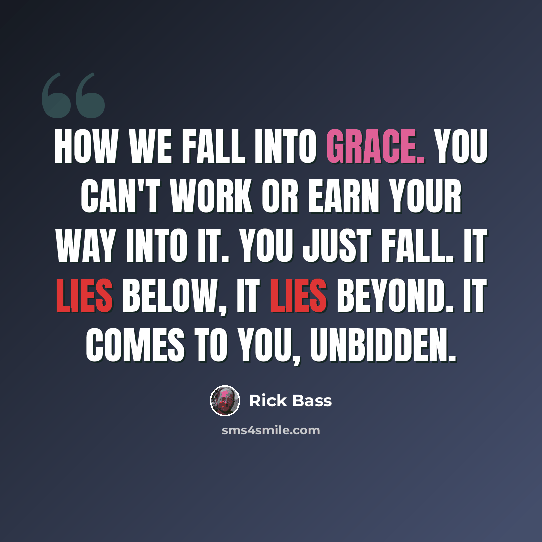 “How we fall into grace. You can't work or earn your way into it. You just fall. It lies below, it lies beyond. It comes to you, unbidden.” quote by Rick Bass