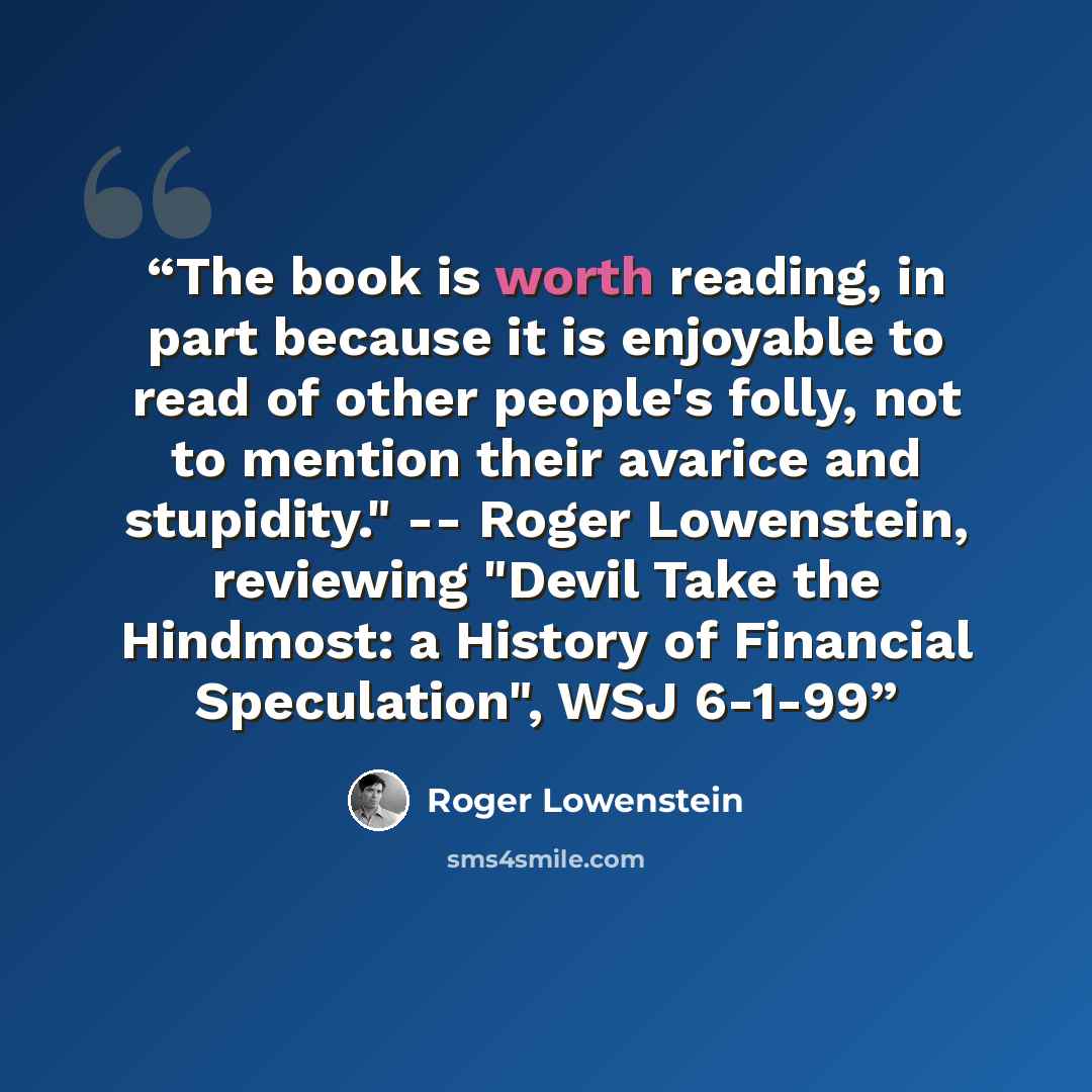 “The book is worth reading, in part because it is enjoyable to read of other people's folly, not to mention their avarice and stupidity." -- Roger Lowenstein, reviewing "Devil Take the Hindmost: a History of Financial Speculation", WSJ 6-1-99” quote by Roger Lowenstein