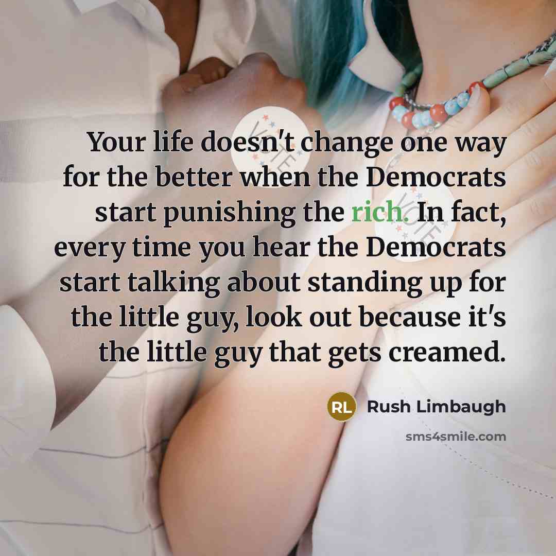 “Your life doesn't change one way for the better when the Democrats start punishing the rich. In fact, every time you hear the Democrats start talking about standing up for the little guy, look out because it's the little guy that gets creamed.” quote by Rush Limbaugh