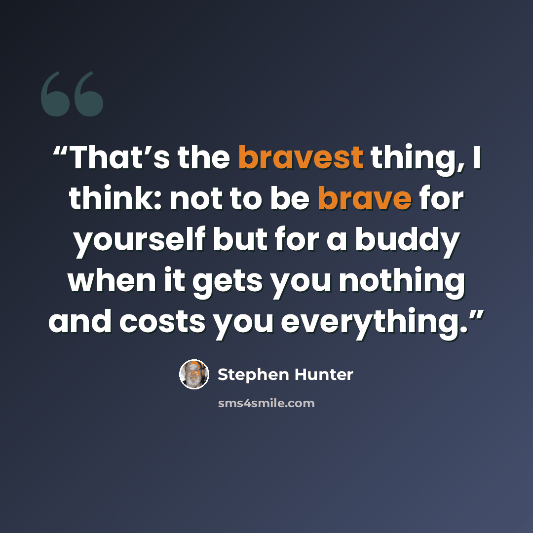 “That’s the bravest thing, I think: not to be brave for yourself but for a buddy when it gets you nothing and costs you everything.” quote by Stephen Hunter