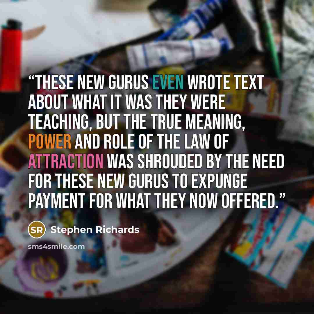 “These new gurus even wrote text about what it was they were teaching, but the true meaning, power and role of the Law of Attraction was shrouded by the need for these new gurus to expunge payment for what they now offered.” quote by Stephen Richards