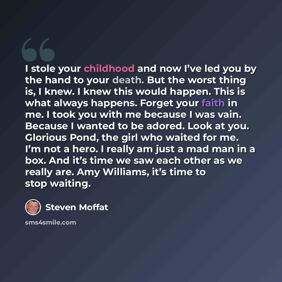 “I stole your childhood and now I’ve led you by the hand to your death. But the worst thing is, I knew. I knew this would happen. This is what always happens. Forget your faith in me. I took you with me because I was vain. Because I wanted to be adored. Look at you. Glorious Pond, the girl who…” quote by Steven Moffat