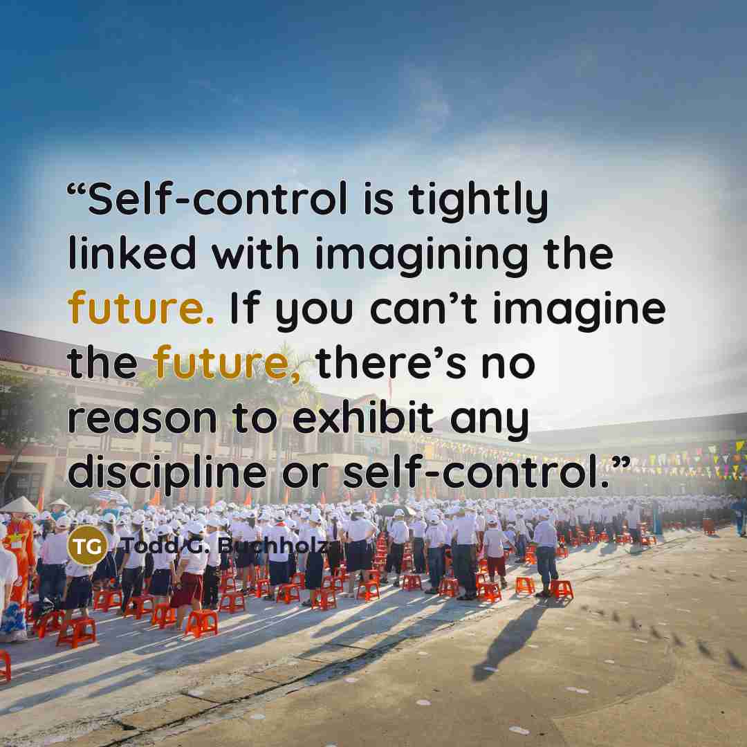 “Self-control is tightly linked with imagining the future. If you can’t imagine the future, there’s no reason to exhibit any discipline or self-control.” quote by Todd G. Buchholz