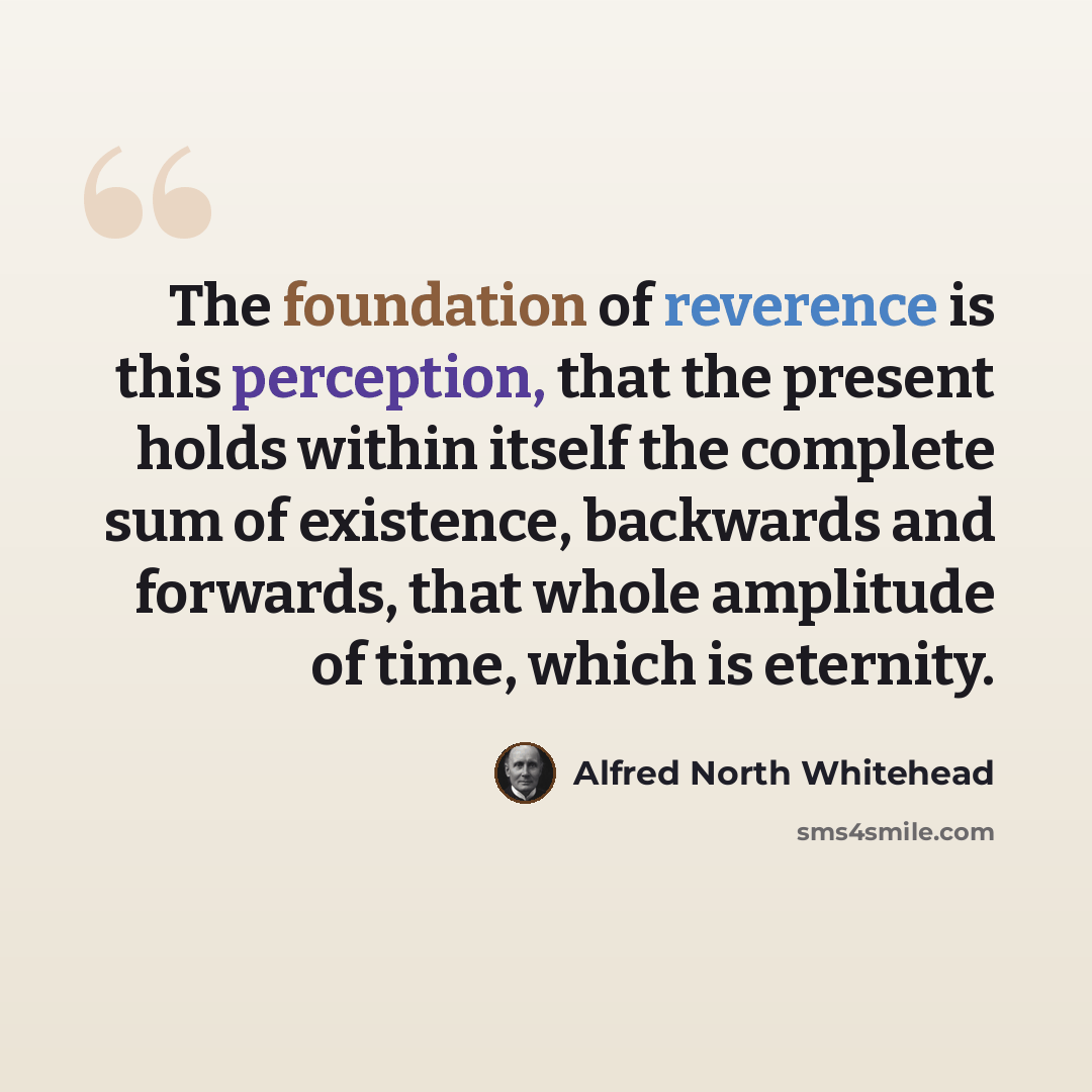 “The foundation of reverence is this perception, that the present holds within itself the complete sum of existence, backwards and forwards, that whole amplitude of time, which is eternity.” quote by Alfred North Whitehead