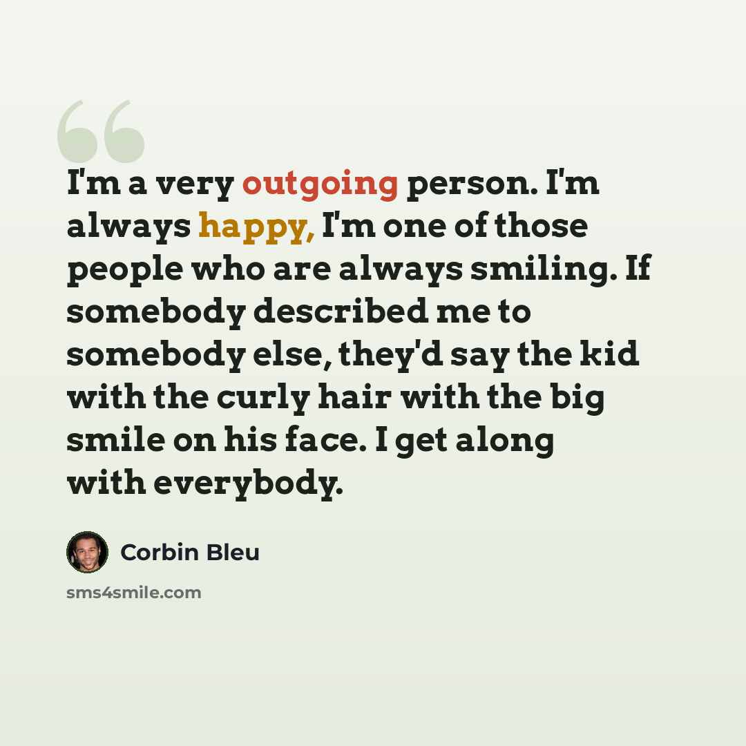 “I'm a very outgoing person. I'm always happy, I'm one of those people who are always smiling. If somebody described me to somebody else, they'd say the kid with the curly hair with the big smile on his face. I get along with everybody.” quote by Corbin Bleu
