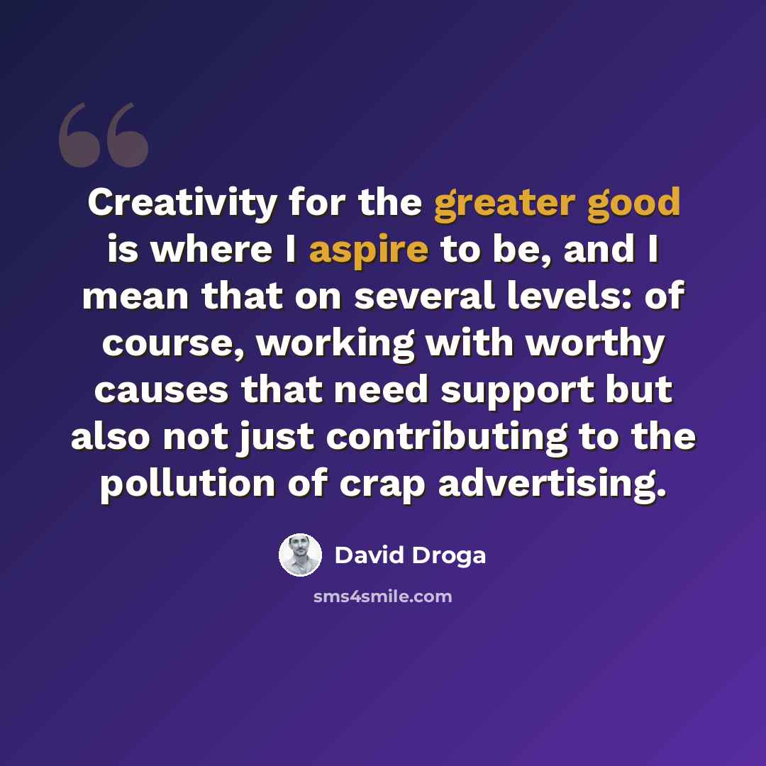 “Creativity for the greater good is where I aspire to be, and I mean that on several levels: of course, working with worthy causes that need support but also not just contributing to the pollution of crap advertising.” quote by David Droga