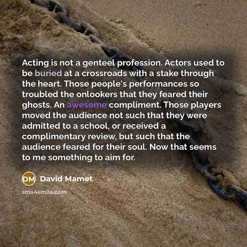 “Acting is not a genteel profession. Actors used to be buried at a crossroads with a stake through the heart. Those people's performances so troubled the onlookers that they feared their ghosts. An awesome compliment. Those players moved the audience not such that they were admitted to a school, or…” quote by David Mamet