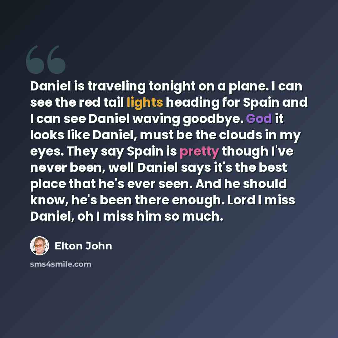 “Daniel is traveling tonight on a plane. I can see the red tail lights heading for Spain and I can see Daniel waving goodbye. God it looks like Daniel, must be the clouds in my eyes. They say Spain is pretty though I've never been, well Daniel says it's the best place that he's ever seen. And he…” quote by Elton John