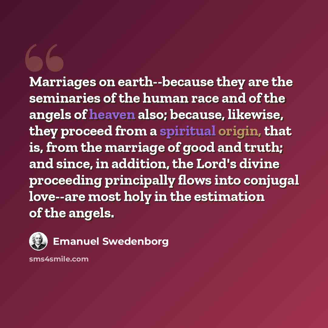 “Marriages on earth--because they are the seminaries of the human race and of the angels of heaven also; because, likewise, they proceed from a spiritual origin, that is, from the marriage of good and truth; and since, in addition, the Lord's divine proceeding principally flows into conjugal…” quote by Emanuel Swedenborg