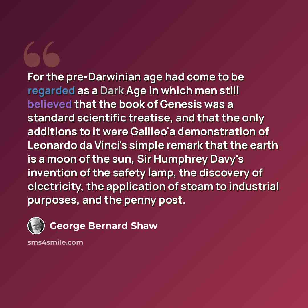 “For the pre-Darwinian age had come to be regarded as a Dark Age in which men still believed that the book of Genesis was a standard scientific treatise, and that the only additions to it were Galileo'a demonstration of Leonardo da Vinci's simple remark that the earth is a moon of the sun, Sir…” quote by George Bernard Shaw