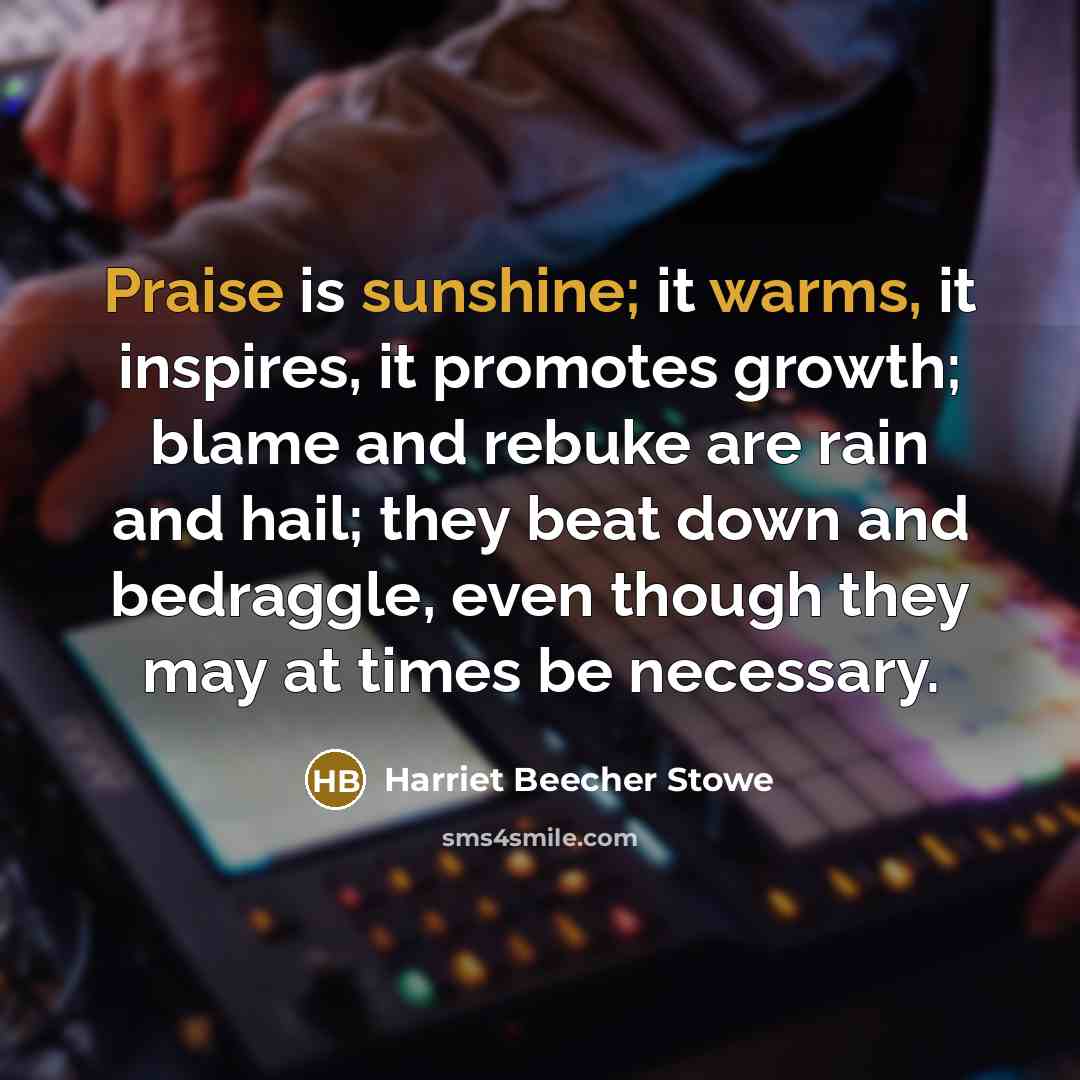 “Praise is sunshine; it warms, it inspires, it promotes growth; blame and rebuke are rain and hail; they beat down and bedraggle, even though they may at times be necessary.” quote by Harriet Beecher Stowe
