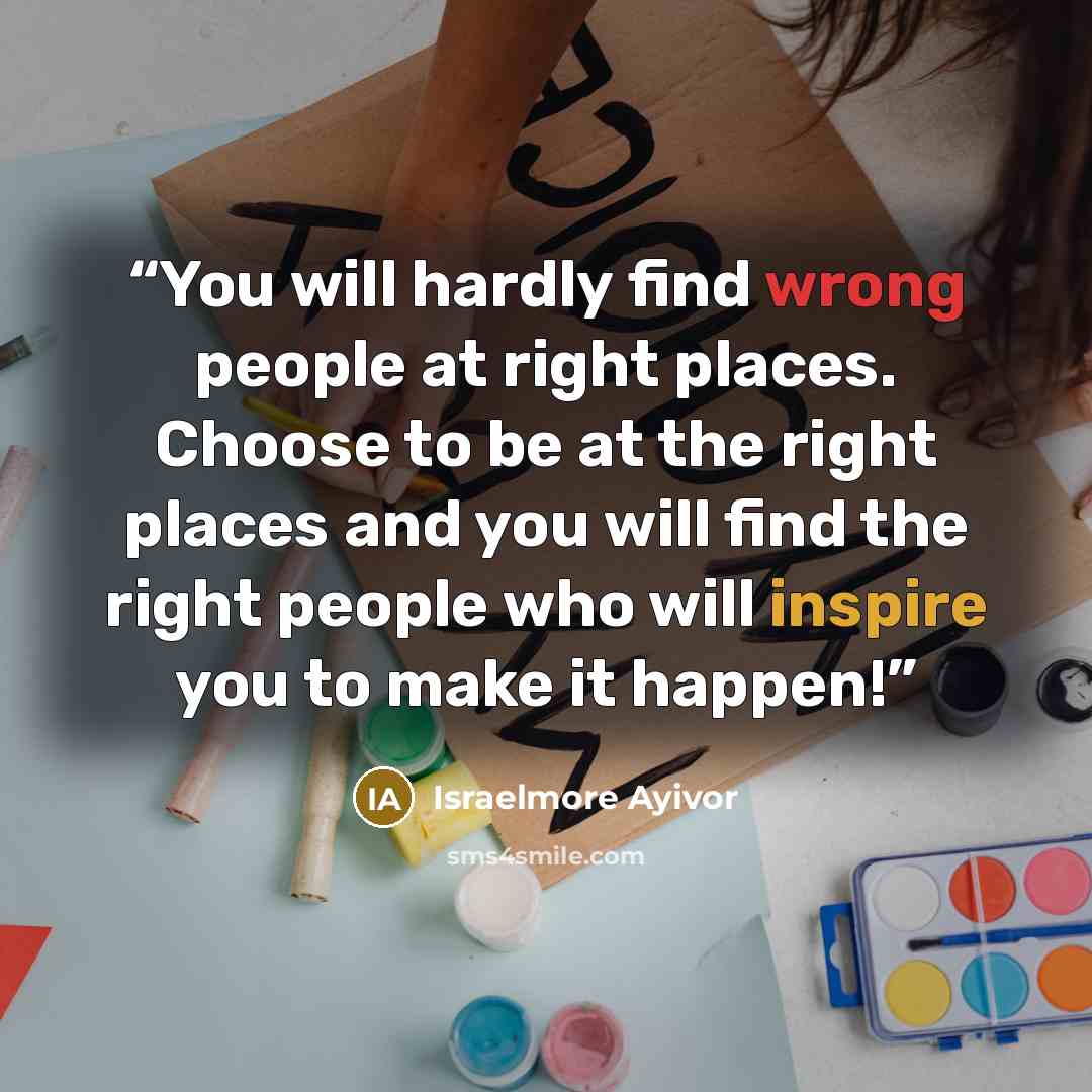 “You will hardly find wrong people at right places. Choose to be at the right places and you will find the right people who will inspire you to make it happen!” quote by Israelmore Ayivor