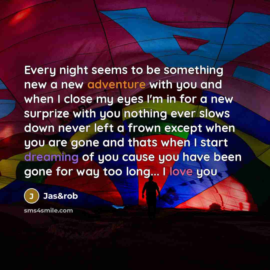 “Every night seems to be something new a new adventure with you and when I close my eyes I'm in for a new surprize with you nothing ever slows down never left a frown except when you are gone and thats when I start dreaming of you cause you have been gone for way too long... I love you” quote by Jas&rob