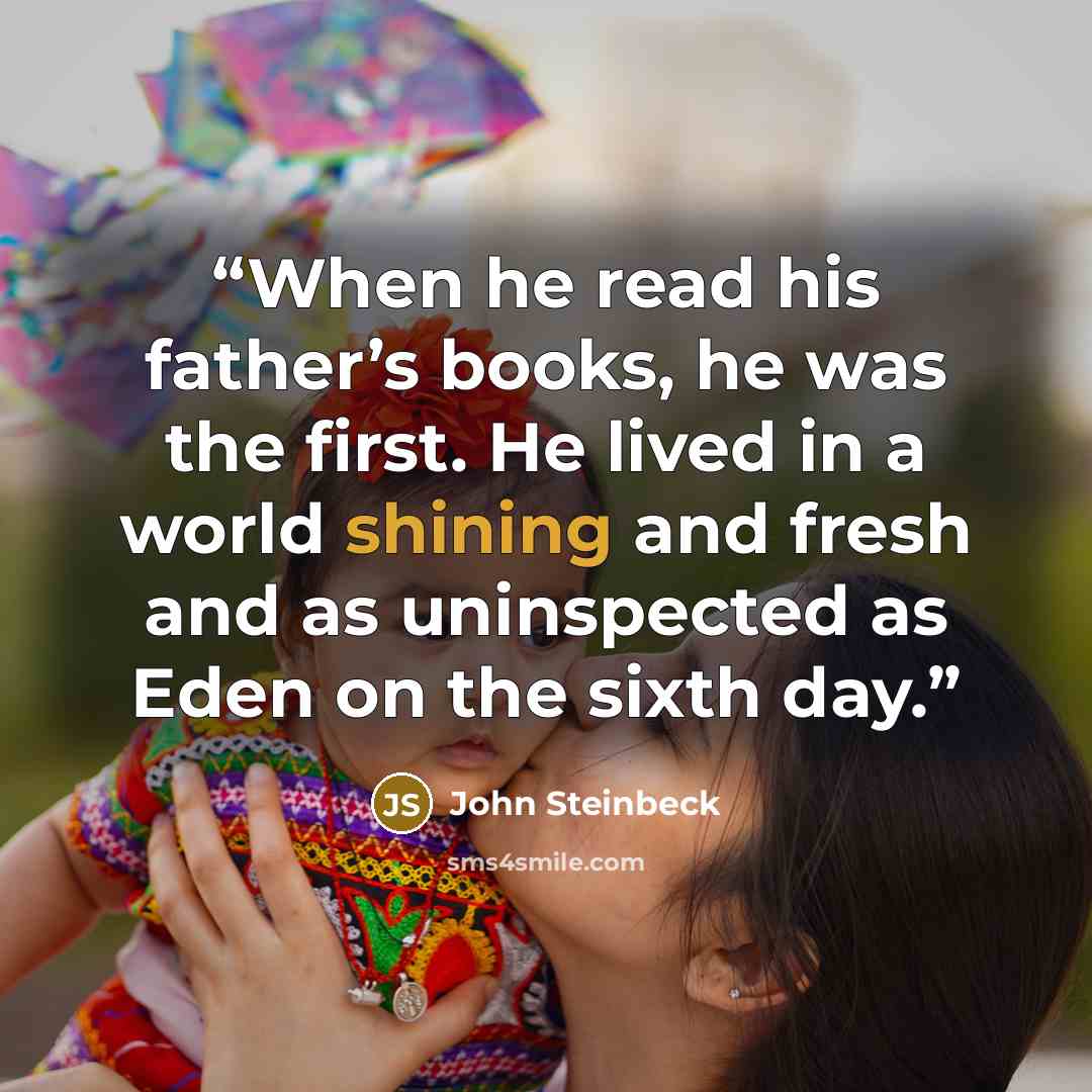 “When he read his father’s books, he was the first. He lived in a world shining and fresh and as uninspected as Eden on the sixth day.” quote by John Steinbeck