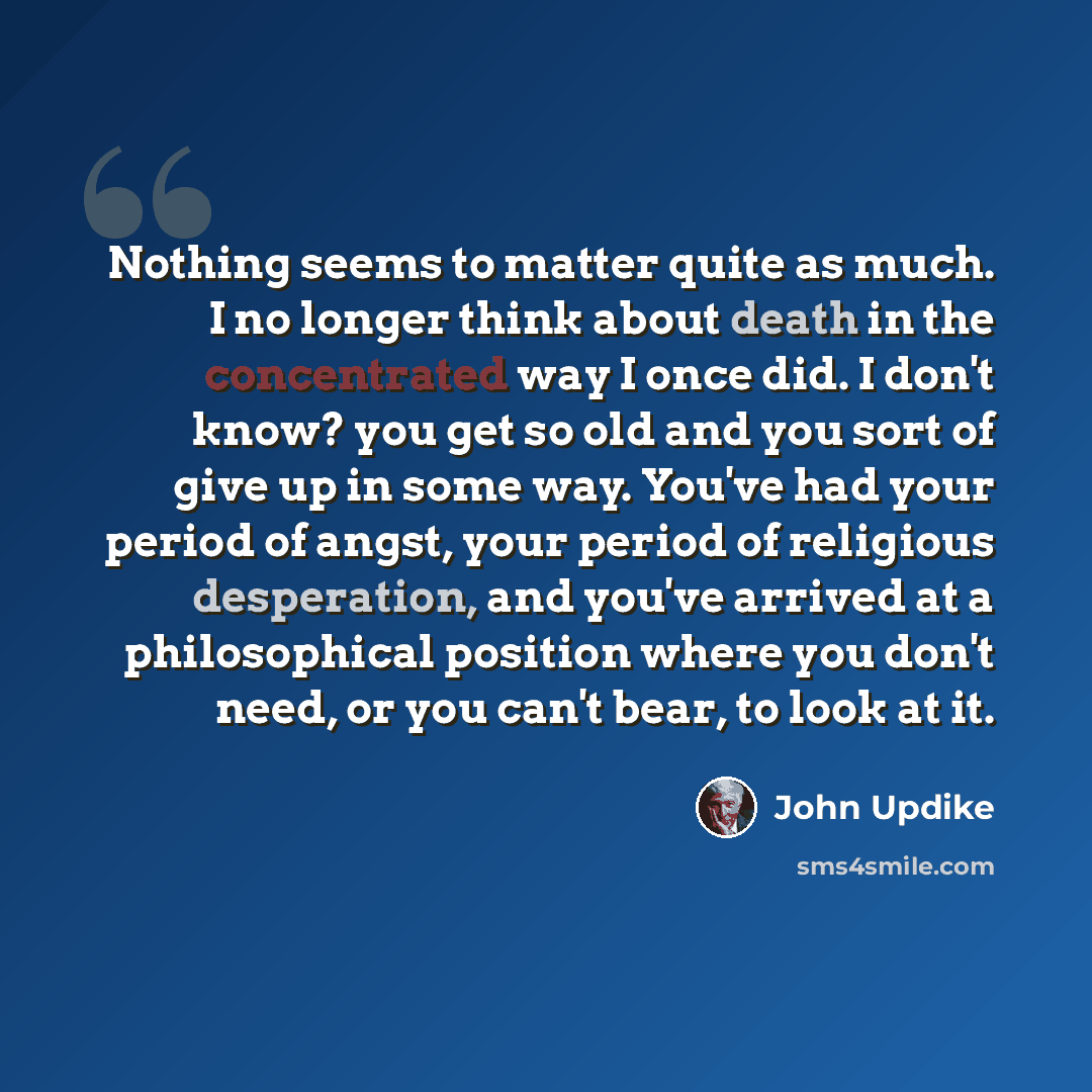 “Nothing seems to matter quite as much. I no longer think about death in the concentrated way I once did. I don't know? you get so old and you sort of give up in some way. You've had your period of angst, your period of religious desperation, and you've arrived at a philosophical position where you…” quote by John Updike