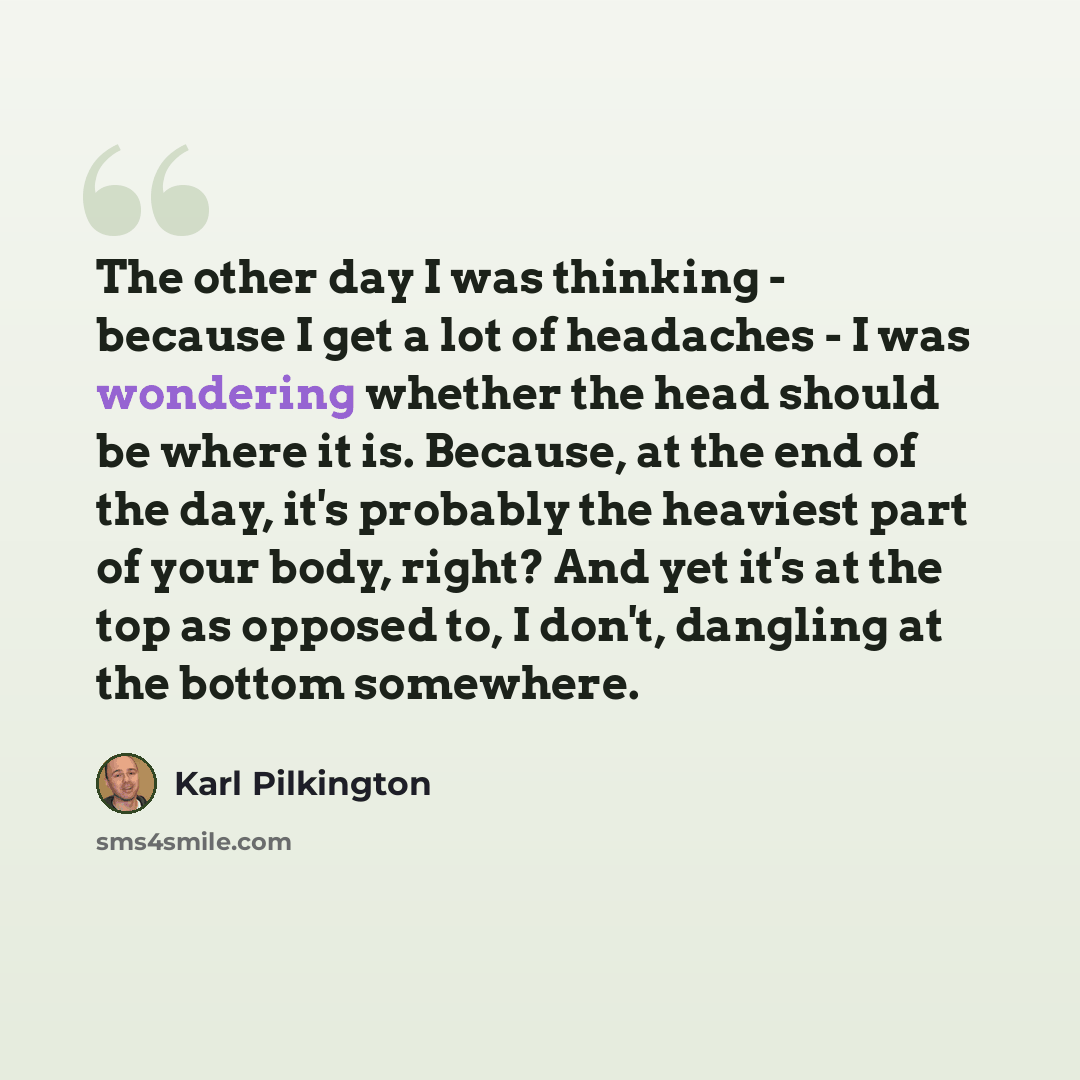 “The other day I was thinking - because I get a lot of headaches - I was wondering whether the head should be where it is. Because, at the end of the day, it's probably the heaviest part of your body, right? And yet it's at the top as opposed to, I don't, dangling at the bottom somewhere.” quote by Karl Pilkington