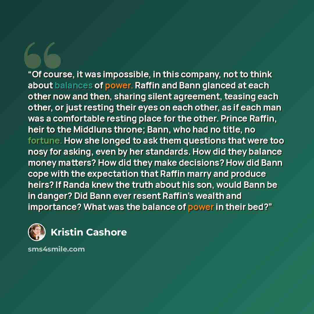“Of course, it was impossible, in this company, not to think about balances of power. Raffin and Bann glanced at each other now and then, sharing silent agreement, teasing each other, or just resting their eyes on each other, as if each man was a comfortable resting place for the other. Prince…” quote by Kristin Cashore