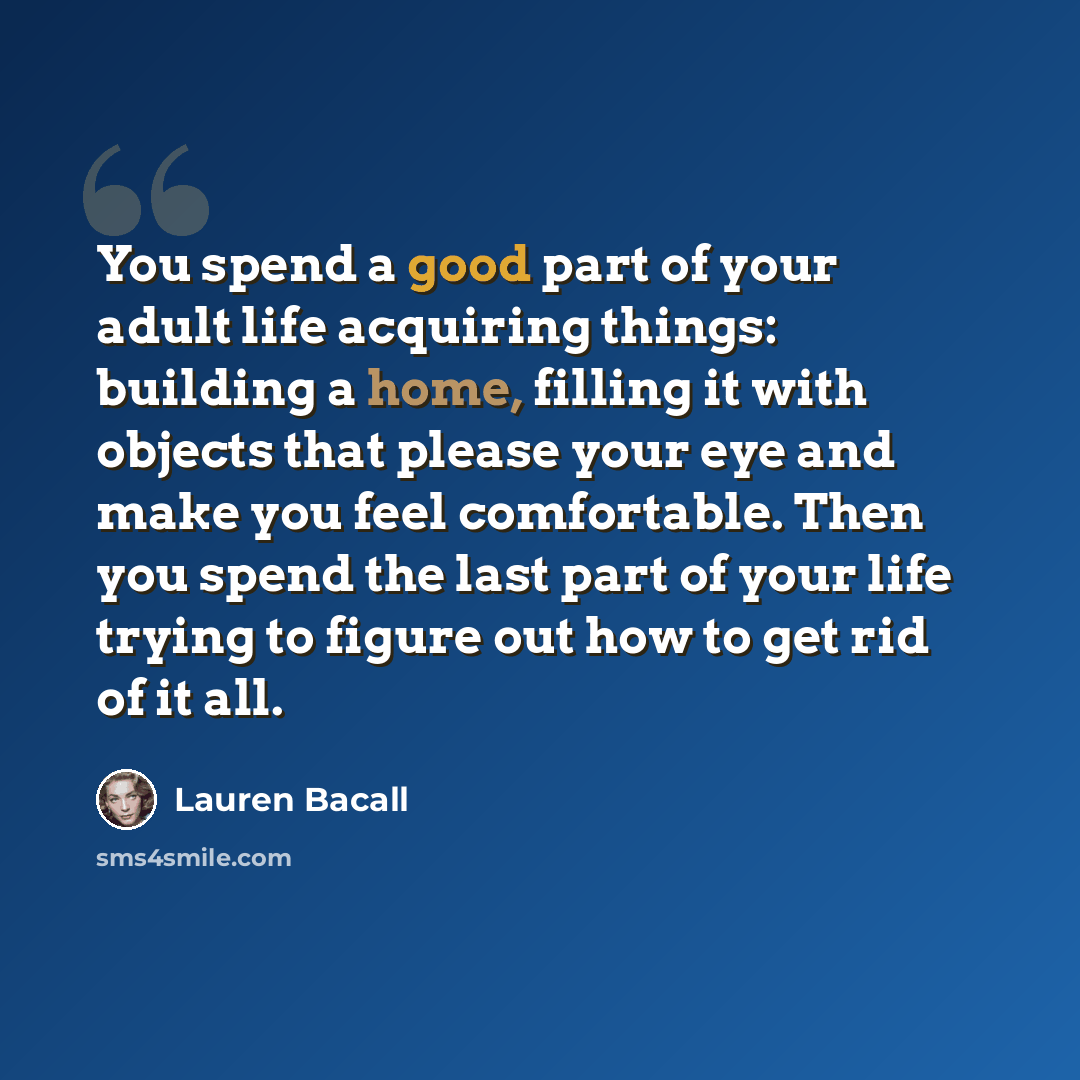 “You spend a good part of your adult life acquiring things: building a home, filling it with objects that please your eye and make you feel comfortable. Then you spend the last part of your life trying to figure out how to get rid of it all.” quote by Lauren Bacall