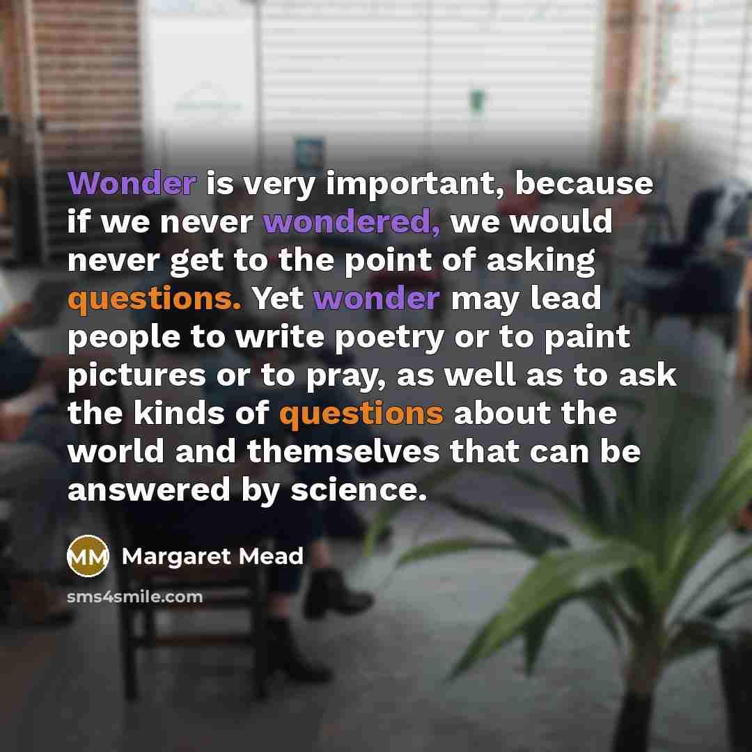 “Wonder is very important, because if we never wondered, we would never get to the point of asking questions. Yet wonder may lead people to write poetry or to paint pictures or to pray, as well as to ask the kinds of questions about the world and themselves that can be answered by science.” quote by Margaret Mead