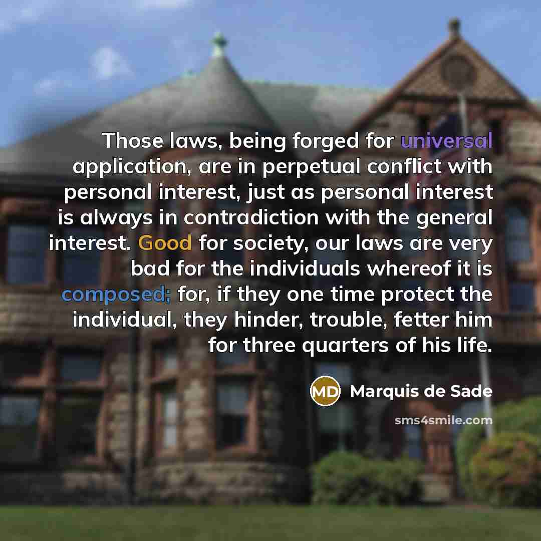“Those laws, being forged for universal application, are in perpetual conflict with personal interest, just as personal interest is always in contradiction with the general interest. Good for society, our laws are very bad for the individuals whereof it is composed; for, if they one time protect…” quote by Marquis de Sade